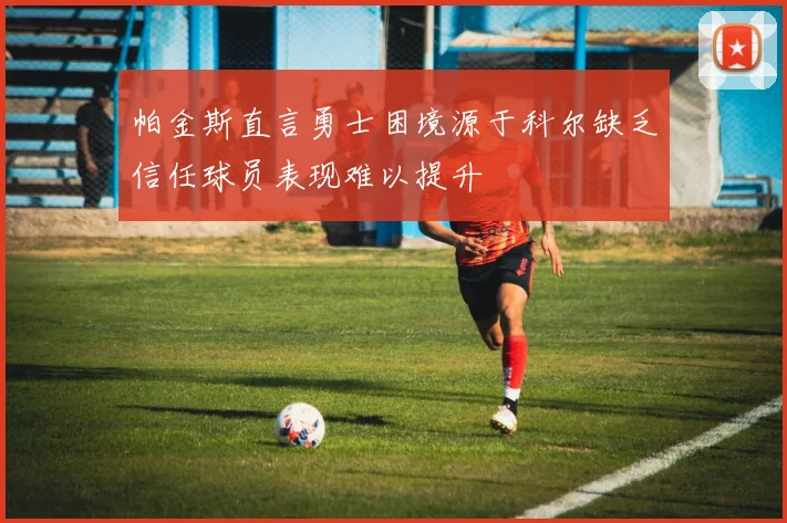 帕金斯直言勇士困境源于科尔缺乏信任球员表现难以提升