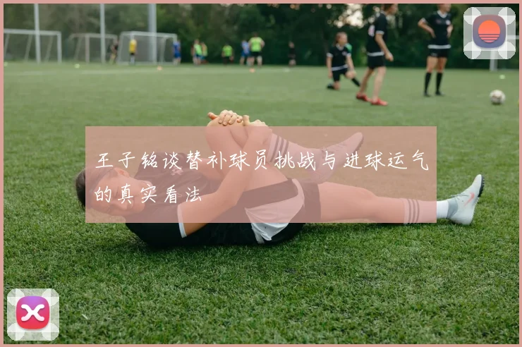 王子铭谈替补球员挑战与进球运气的真实看法