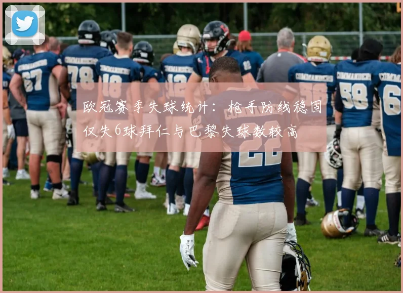 欧冠赛季失球统计：枪手防线稳固仅失6球拜仁与巴黎失球数较高