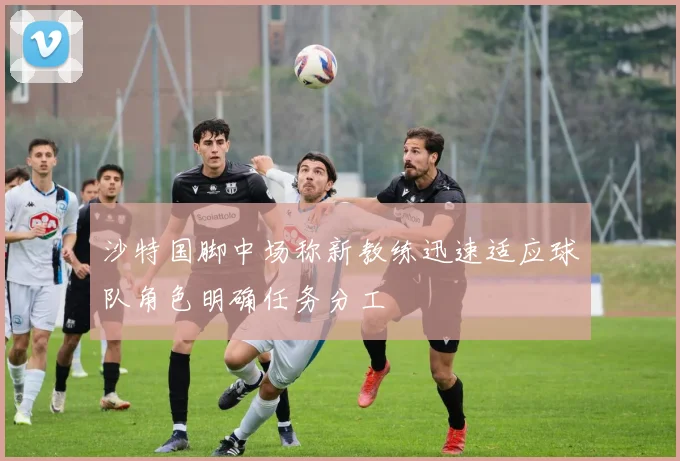 沙特国脚中场称新教练迅速适应球队角色明确任务分工