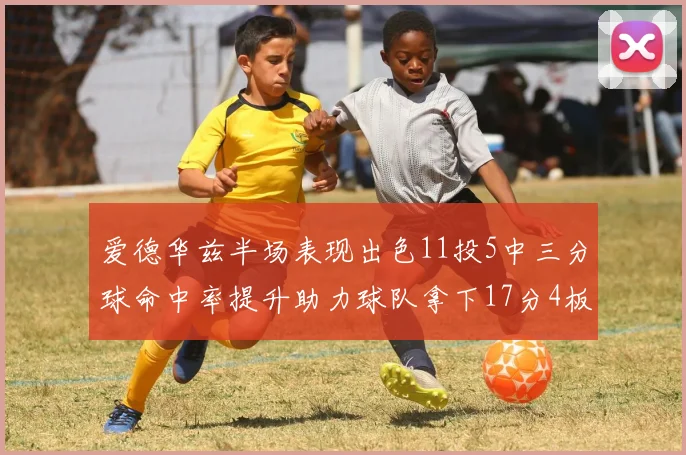 爱德华兹半场表现出色11投5中三分球命中率提升助力球队拿下17分4板1助