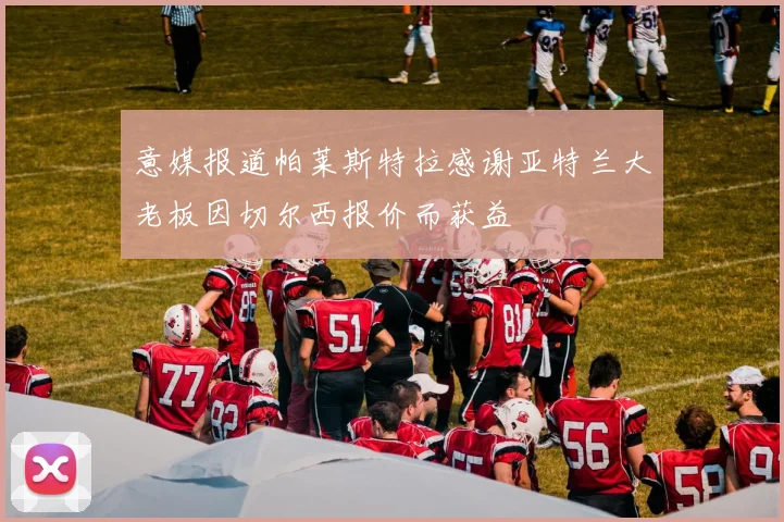 意媒报道帕莱斯特拉感谢亚特兰大老板因切尔西报价而获益