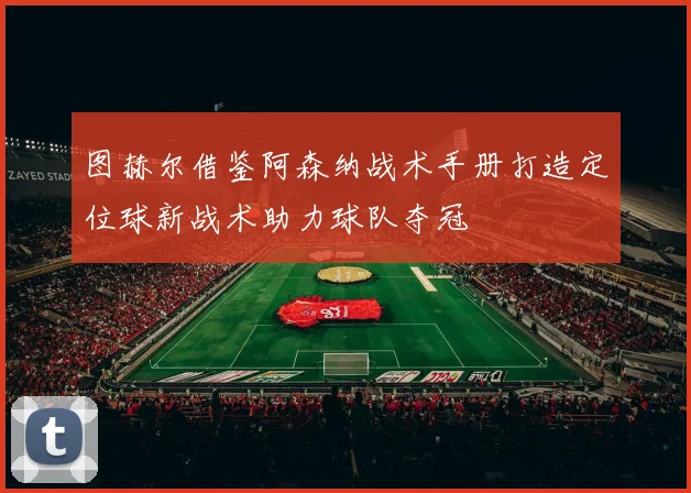 图赫尔借鉴阿森纳战术手册打造定位球新战术助力球队夺冠