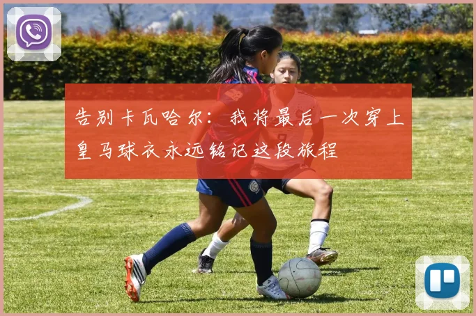 告别卡瓦哈尔：我将最后一次穿上皇马球衣永远铭记这段旅程