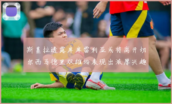 斯基拉透露库库雷利亚或将离开切尔西马德里双雄均表现出浓厚兴趣
