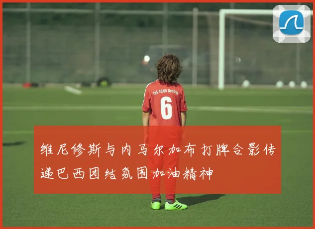 维尼修斯与内马尔加布打牌合影传递巴西团结氛围加油精神