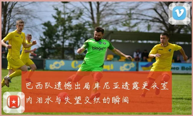 巴西队遗憾出局库尼亚透露更衣室内泪水与失望交织的瞬间