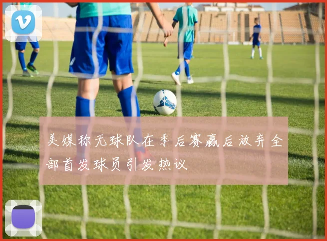 美媒称无球队在季后赛赢后放弃全部首发球员引发热议
